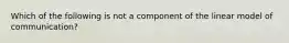 Which of the following is not a component of the linear model of communication?