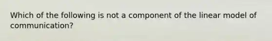 Which of the following is not a component of the linear model of communication?