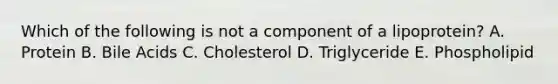 Which of the following is not a component of a lipoprotein? A. Protein B. Bile Acids C. Cholesterol D. Triglyceride E. Phospholipid