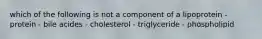 which of the following is not a component of a lipoprotein - protein - bile acides - cholesterol - triglyceride - phospholipid