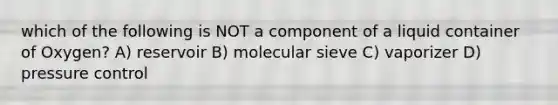 which of the following is NOT a component of a liquid container of Oxygen? A) reservoir B) molecular sieve C) vaporizer D) pressure control