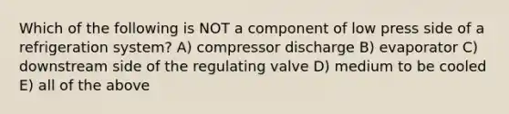 Which of the following is NOT a component of low press side of a refrigeration system? A) compressor discharge B) evaporator C) downstream side of the regulating valve D) medium to be cooled E) all of the above