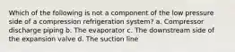 Which of the following is not a component of the low pressure side of a compression refrigeration system? a. Compressor discharge piping b. The evaporator c. The downstream side of the expansion valve d. The suction line