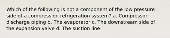 Which of the following is not a component of the low pressure side of a compression refrigeration system? a. Compressor discharge piping b. The evaporator c. The downstream side of the expansion valve d. The suction line