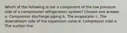 Which of the following is not a component of the low pressure side of a compression refrigeration system? Choose one answer. a. Compressor discharge piping b. The evaporator c. The downstream side of the expansion valve d. Compressor inlet e. The suction line