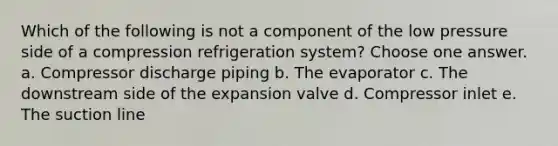 Which of the following is not a component of the low pressure side of a compression refrigeration system? Choose one answer. a. Compressor discharge piping b. The evaporator c. The downstream side of the expansion valve d. Compressor inlet e. The suction line