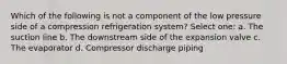 Which of the following is not a component of the low pressure side of a compression refrigeration system? Select one: a. The suction line b. The downstream side of the expansion valve c. The evaporator d. Compressor discharge piping