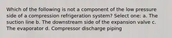 Which of the following is not a component of the low pressure side of a compression refrigeration system? Select one: a. The suction line b. The downstream side of the expansion valve c. The evaporator d. Compressor discharge piping