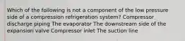 Which of the following is not a component of the low pressure side of a compression refrigeration system? Compressor discharge piping The evaporator The downstream side of the expansion valve Compressor inlet The suction line