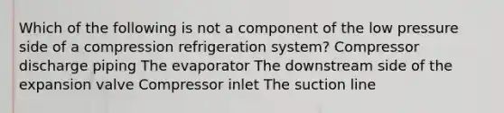 Which of the following is not a component of the low pressure side of a compression refrigeration system? Compressor discharge piping The evaporator The downstream side of the expansion valve Compressor inlet The suction line