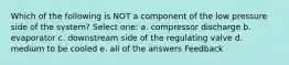 Which of the following is NOT a component of the low pressure side of the system? Select one: a. compressor discharge b. evaporator c. downstream side of the regulating valve d. medium to be cooled e. all of the answers Feedback