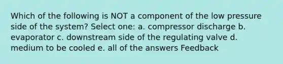 Which of the following is NOT a component of the low pressure side of the system? Select one: a. compressor discharge b. evaporator c. downstream side of the regulating valve d. medium to be cooled e. all of the answers Feedback