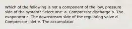 Which of the following is not a component of the low, pressure side of the system? Select one: a. Compressor discharge b. The evaporator c. The downstream side of the regulating valve d. Compressor inlet e. The accumulator