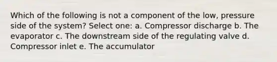 Which of the following is not a component of the low, pressure side of the system? Select one: a. Compressor discharge b. The evaporator c. The downstream side of the regulating valve d. Compressor inlet e. The accumulator