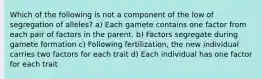 Which of the following is not a component of the low of segregation of alleles? a) Each gamete contains one factor from each pair of factors in the parent. b) Factors segregate during gamete formation c) Following fertilization, the new individual carries two factors for each trait d) Each individual has one factor for each trait