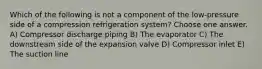 Which of the following is not a component of the low-pressure side of a compression refrigeration system? Choose one answer. A) Compressor discharge piping B) The evaporator C) The downstream side of the expansion valve D) Compressor inlet E) The suction line