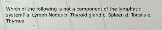 Which of the following is not a component of the lymphatic system? a. Lymph Nodes b. Thyroid gland c. Spleen d. Tonsils e. Thymus