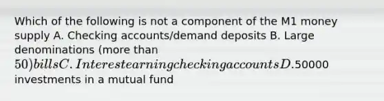 Which of the following is not a component of the M1 money supply A. Checking accounts/demand deposits B. Large denominations (more than 50) bills C. Interest earning checking accounts D.50000 investments in a mutual fund