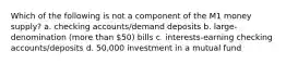 Which of the following is not a component of the M1 money supply? a. checking accounts/demand deposits b. large-denomination (more than 50) bills c. interests-earning checking accounts/deposits d. 50,000 investment in a mutual fund