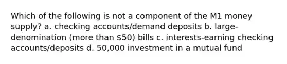 Which of the following is not a component of the M1 money supply? a. checking accounts/demand deposits b. large-denomination (more than 50) bills c. interests-earning checking accounts/deposits d. 50,000 investment in a mutual fund