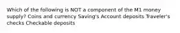 Which of the following is NOT a component of the M1 money supply? Coins and currency Saving's Account deposits Traveler's checks Checkable deposits