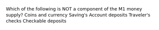 Which of the following is NOT a component of the M1 money supply? Coins and currency Saving's Account deposits Traveler's checks Checkable deposits