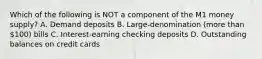 Which of the following is NOT a component of the M1 money supply? A. Demand deposits B. Large-denomination (more than 100) bills C. Interest-earning checking deposits D. Outstanding balances on credit cards