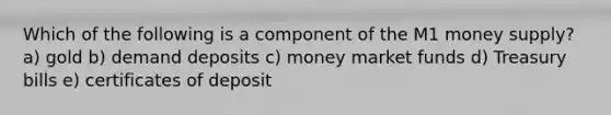 Which of the following is a component of the M1 money supply? a) gold b) demand deposits c) money market funds d) Treasury bills e) certificates of deposit