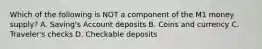 Which of the following is NOT a component of the M1 money supply? A. Saving's Account deposits B. Coins and currency C. Traveler's checks D. Checkable deposits