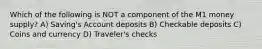 Which of the following is NOT a component of the M1 money supply? A) Saving's Account deposits B) Checkable deposits C) Coins and currency D) Traveler's checks