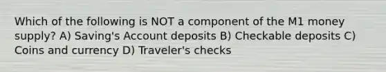 Which of the following is NOT a component of the M1 money supply? A) Saving's Account deposits B) Checkable deposits C) Coins and currency D) Traveler's checks