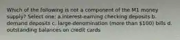 Which of the following is not a component of the M1 money supply? Select one: a.interest-earning checking deposits b. demand deposits c. large-denomination (more than 100) bills d. outstanding balances on credit cards