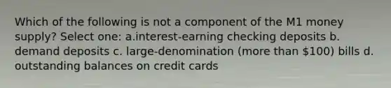 Which of the following is not a component of the M1 money supply? Select one: a.interest-earning checking deposits b. demand deposits c. large-denomination (<a href='https://www.questionai.com/knowledge/keWHlEPx42-more-than' class='anchor-knowledge'>more than</a> 100) bills d. outstanding balances on credit cards