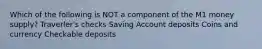 Which of the following is NOT a component of the M1 money supply? Traverler's checks Saving Account deposits Coins and currency Checkable deposits