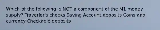 Which of the following is NOT a component of the M1 money supply? Traverler's checks Saving Account deposits Coins and currency Checkable deposits