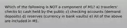 Which of the following is NOT a component of M1? a) travelers' checks b) cash held by the public c) checking accounts (demand deposits) d) reserves (currency in bank vaults) e) All of the above are included in M1.