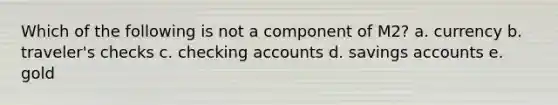 Which of the following is not a component of M2? a. currency b. traveler's checks c. checking accounts d. savings accounts e. gold