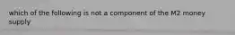 which of the following is not a component of the M2 money supply