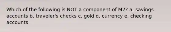 Which of the following is NOT a component of M2? a. savings accounts b. traveler's checks c. gold d. currency e. checking accounts