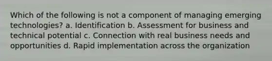 Which of the following is not a component of managing emerging technologies? a. Identification b. Assessment for business and technical potential c. Connection with real business needs and opportunities d. Rapid implementation across the organization