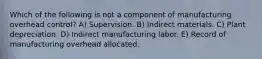 Which of the following is not a component of manufacturing overhead control? A) Supervision. B) Indirect materials. C) Plant depreciation. D) Indirect manufacturing labor. E) Record of manufacturing overhead allocated.