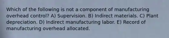 Which of the following is not a component of manufacturing overhead control? A) Supervision. B) Indirect materials. C) Plant depreciation. D) Indirect manufacturing labor. E) Record of manufacturing overhead allocated.