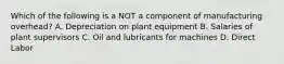 Which of the following is a NOT a component of manufacturing overhead? A. Depreciation on plant equipment B. Salaries of plant supervisors C. Oil and lubricants for machines D. Direct Labor