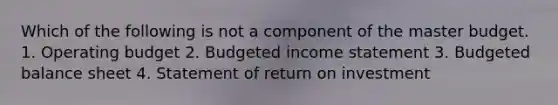 Which of the following is not a component of the master budget. 1. Operating budget 2. Budgeted income statement 3. Budgeted balance sheet 4. Statement of return on investment