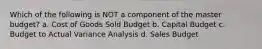 Which of the following is NOT a component of the master budget? a. Cost of Goods Sold Budget b. Capital Budget c. Budget to Actual Variance Analysis d. Sales Budget