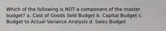 Which of the following is NOT a component of the master budget? a. Cost of Goods Sold Budget b. Capital Budget c. Budget to Actual Variance Analysis d. Sales Budget