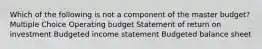 Which of the following is not a component of the master budget? Multiple Choice Operating budget Statement of return on investment Budgeted income statement Budgeted balance sheet