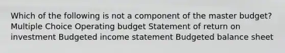 Which of the following is not a component of the master budget? Multiple Choice Operating budget Statement of return on investment Budgeted income statement Budgeted balance sheet