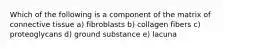 Which of the following is a component of the matrix of connective tissue a) fibroblasts b) collagen fibers c) proteoglycans d) ground substance e) lacuna