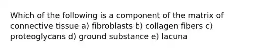 Which of the following is a component of the matrix of connective tissue a) fibroblasts b) collagen fibers c) proteoglycans d) ground substance e) lacuna